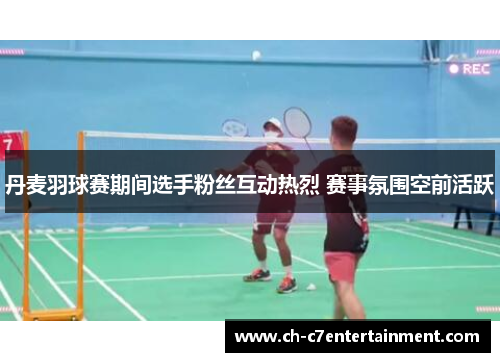 丹麦羽球赛期间选手粉丝互动热烈 赛事氛围空前活跃 丹麦羽球赛期间选手粉丝互动热烈 赛事氛围空前活跃