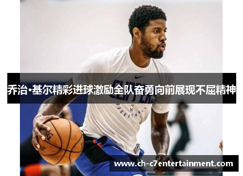 乔治·基尔精彩进球激励全队奋勇向前展现不屈精神 乔治·基尔精彩进球激励全队奋勇向前展现不屈精神