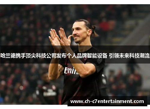 哈兰德携手顶尖科技公司发布个人品牌智能设备 引领未来科技潮流 哈兰德携手顶尖科技公司发布个人品牌智能设备 引领未来科技潮流