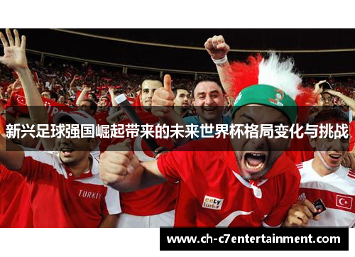 新兴足球强国崛起带来的未来世界杯格局变化与挑战 新兴足球强国崛起带来的未来世界杯格局变化与挑战