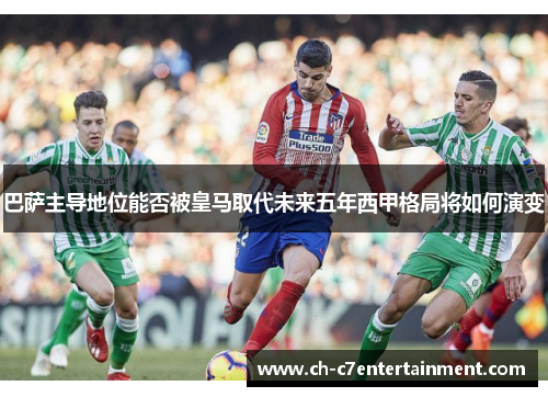 巴萨主导地位能否被皇马取代未来五年西甲格局将如何演变