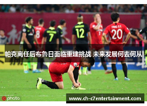 帕克离任后布鲁日面临重建挑战 未来发展何去何从 帕克离任后布鲁日面临重建挑战 未来发展何去何从