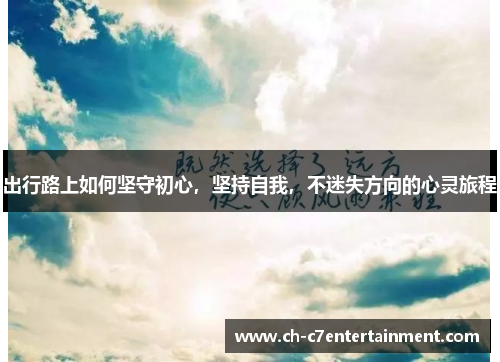 出行路上如何坚守初心,坚持自我,不迷失方向的心灵旅程 出行路上如何坚守初心,坚持自我,不迷失方向的心灵旅程