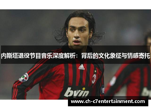 内斯塔退役节目音乐深度解析:背后的文化象征与情感寄托 内斯塔退役节目音乐深度解析:背后的文化象征与情感寄托