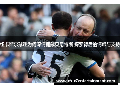 纽卡斯尔球迷为何深情拥戴贝尼特斯 探索背后的情感与支持 纽卡斯尔球迷为何深情拥戴贝尼特斯 探索背后的情感与支持