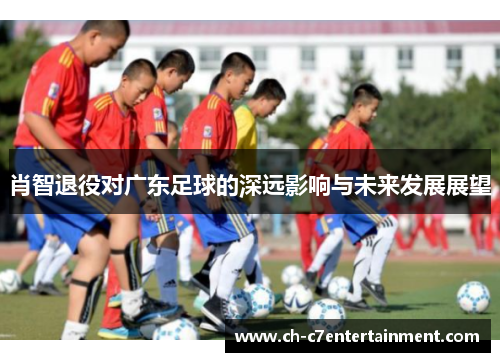 肖智退役对广东足球的深远影响与未来发展展望 肖智退役对广东足球的深远影响与未来发展展望