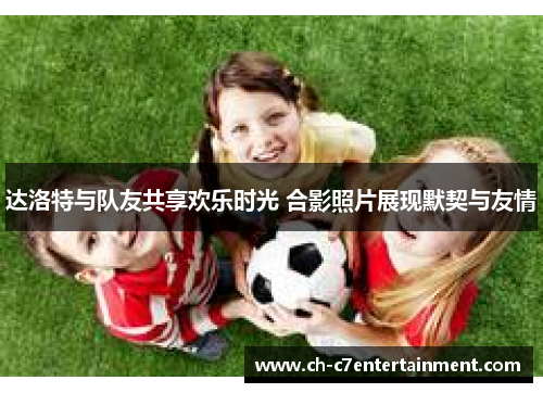 达洛特与队友共享欢乐时光 合影照片展现默契与友情 达洛特与队友共享欢乐时光 合影照片展现默契与友情