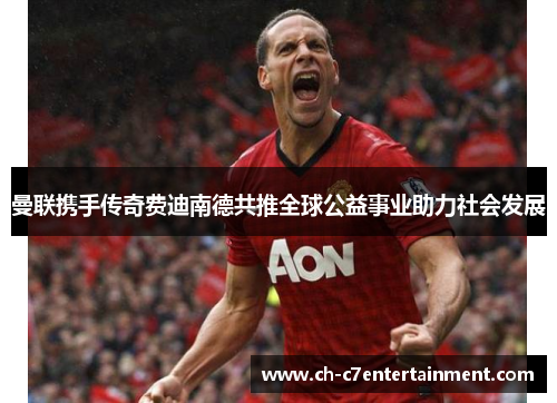 曼联携手传奇费迪南德共推全球公益事业助力社会发展